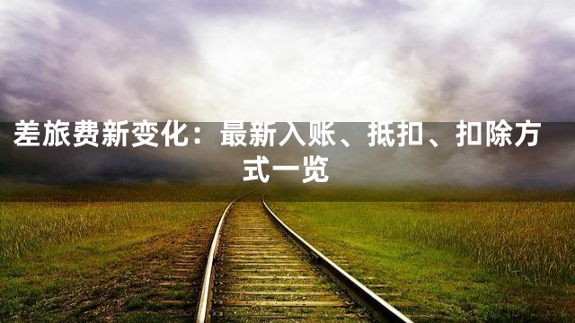 差旅费新变化：最新入账、抵扣、扣除方式一览