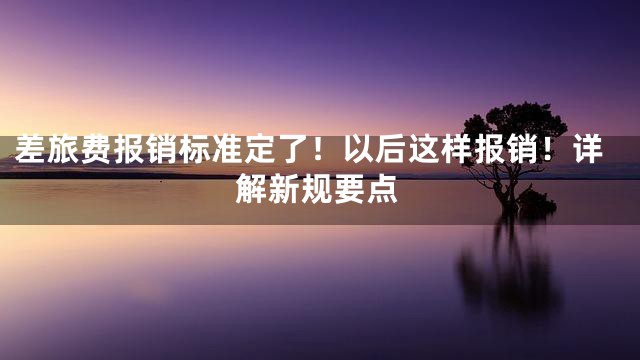 差旅费报销标准定了！以后这样报销！详解新规要点