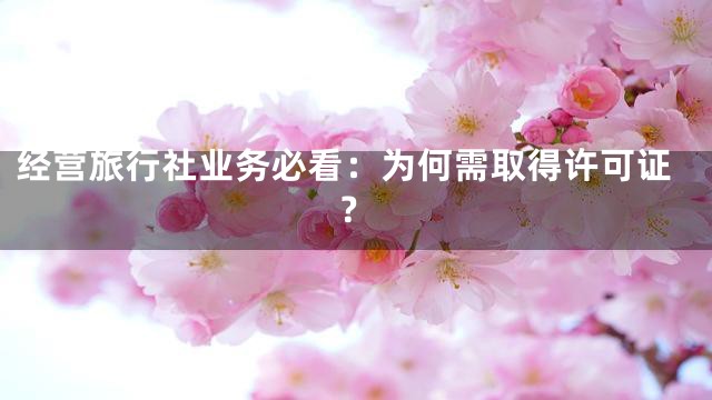 经营旅行社业务必看：为何需取得许可证？