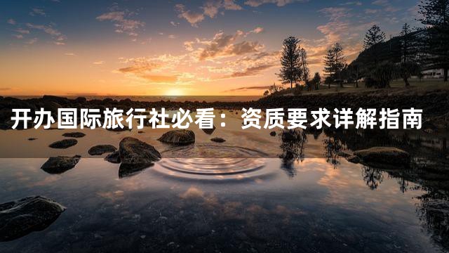 开办国际旅行社必看：资质要求详解指南