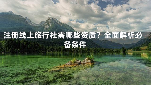 注册线上旅行社需哪些资质？全面解析必备条件