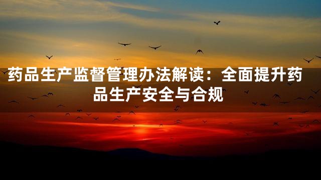 药品生产监督管理办法解读：全面提升药品生产安全与合规