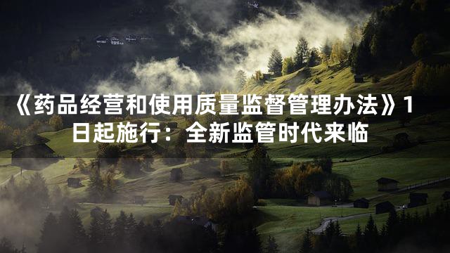 《药品经营和使用质量监督管理办法》1日起施行：全新监管时代来临