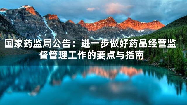国家药监局公告：进一步做好药品经营监督管理工作的要点与指南
