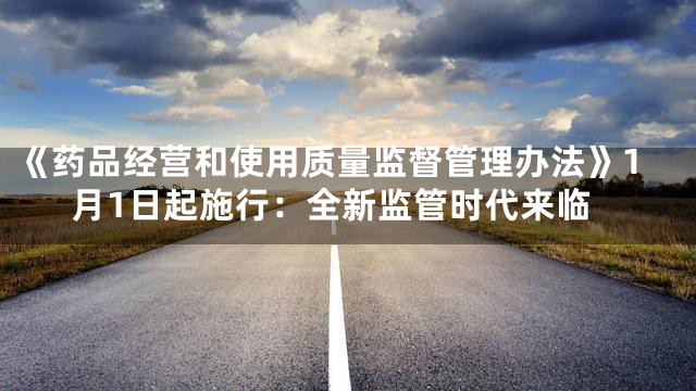 《药品经营和使用质量监督管理办法》1月1日起施行：全新监管时代来临