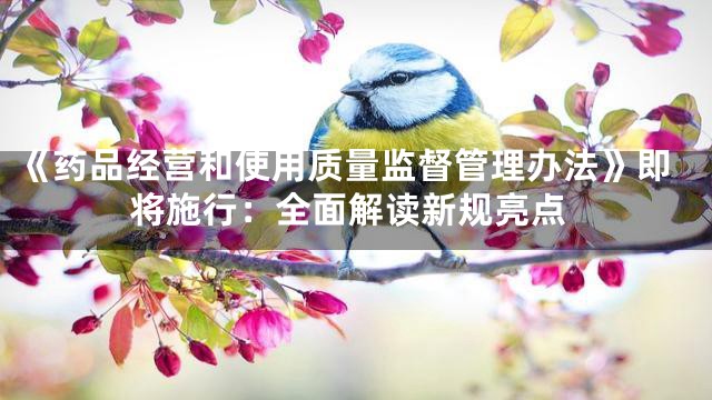 《药品经营和使用质量监督管理办法》即将施行：全面解读新规亮点