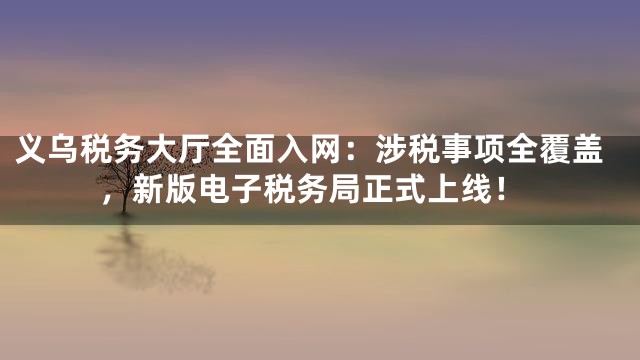 义乌税务大厅全面入网：涉税事项全覆盖，新版电子税务局正式上线！