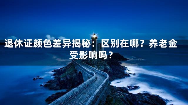 退休证颜色差异揭秘：区别在哪？养老金受影响吗？
