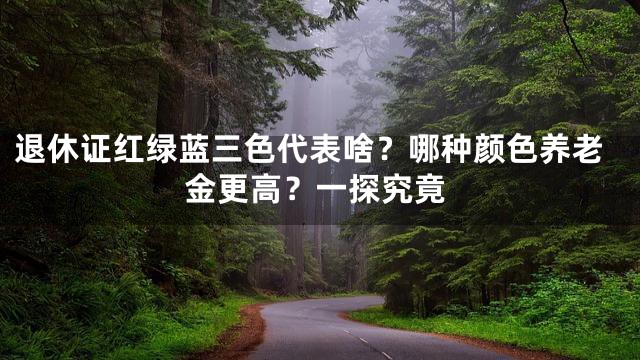 退休证红绿蓝三色代表啥？哪种颜色养老金更高？一探究竟
