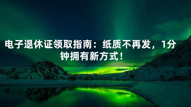 电子退休证领取指南：纸质不再发，1分钟拥有新方式！