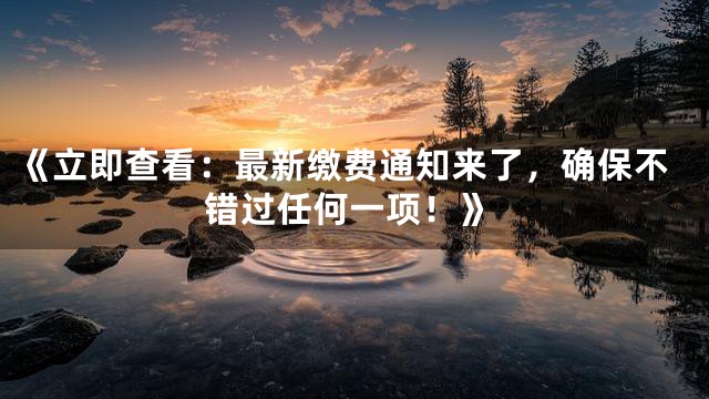 《立即查看：最新缴费通知来了，确保不错过任何一项！》