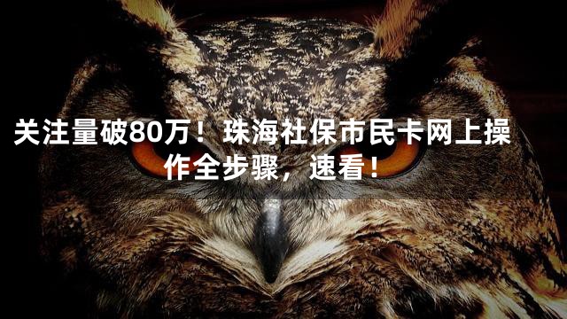 关注量破80万！珠海社保市民卡网上操作全步骤，速看！