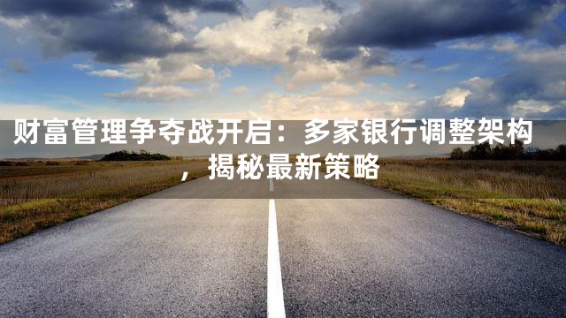 财富管理争夺战开启：多家银行调整架构，揭秘最新策略