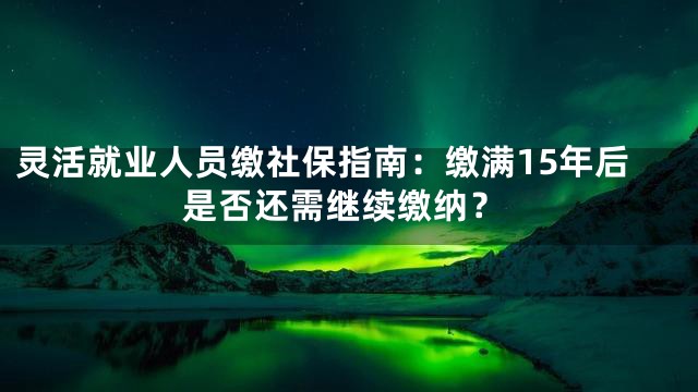 灵活就业人员缴社保指南：缴满15年后是否还需继续缴纳？