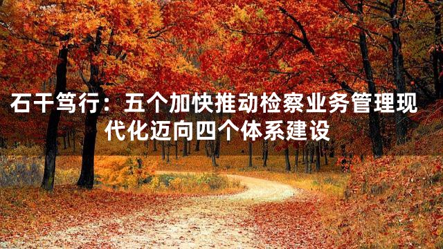 石干笃行：五个加快推动检察业务管理现代化迈向四个体系建设