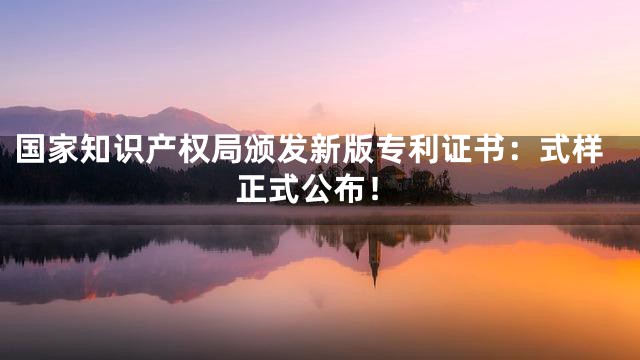 国家知识产权局颁发新版专利证书：式样正式公布！