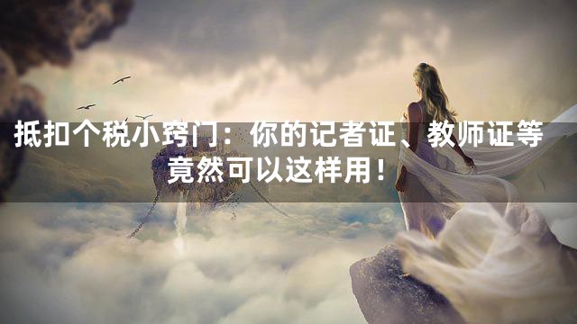 抵扣个税小窍门：你的记者证、教师证等竟然可以这样用！