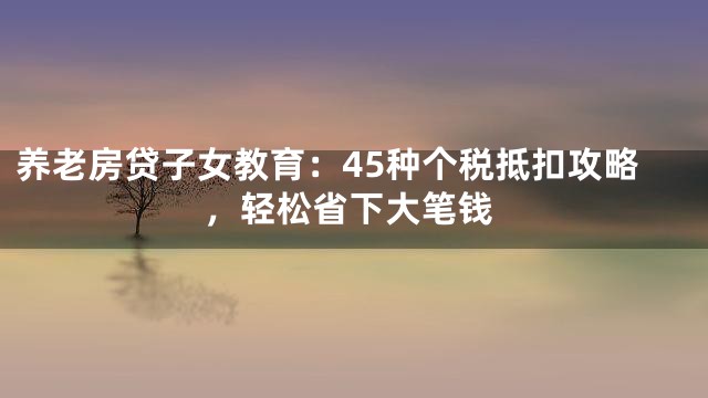 养老房贷子女教育：45种个税抵扣攻略，轻松省下大笔钱