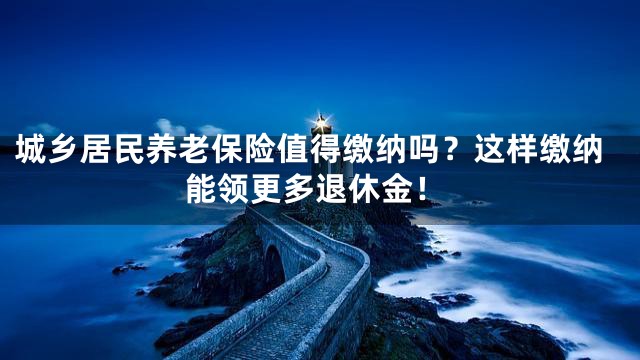 城乡居民养老保险值得缴纳吗？这样缴纳能领更多退休金！
