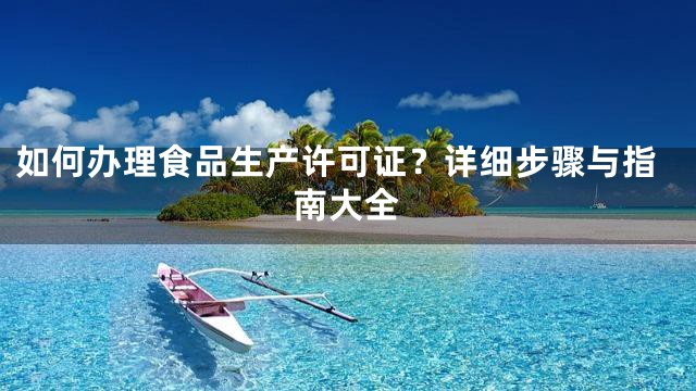 如何办理食品生产许可证？详细步骤与指南大全
