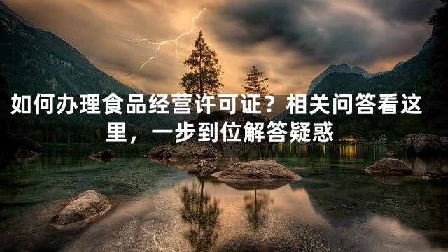如何办理食品经营许可证？相关问答看这里，一步到位解答疑惑