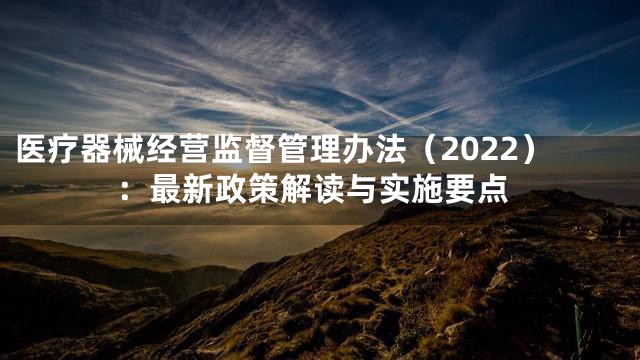 医疗器械经营监督管理办法（2022）：最新政策解读与实施要点