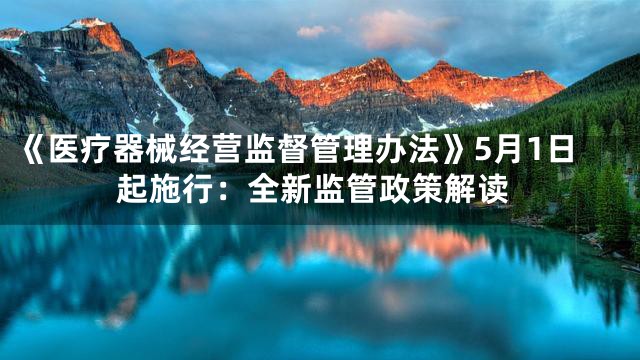《医疗器械经营监督管理办法》5月1日起施行：全新监管政策解读