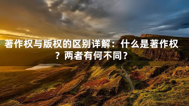 著作权与版权的区别详解：什么是著作权？两者有何不同？