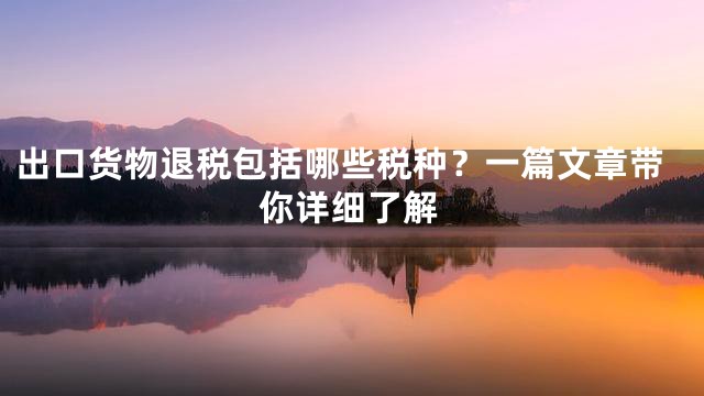 出口货物退税包括哪些税种？一篇文章带你详细了解