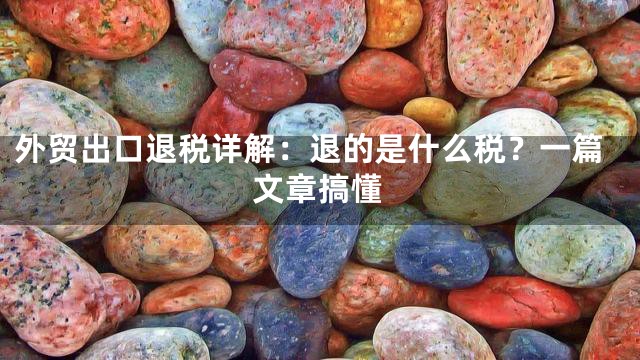 外贸出口退税详解：退的是什么税？一篇文章搞懂