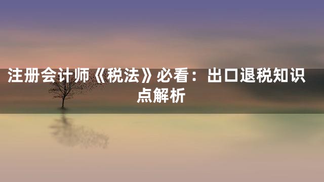 注册会计师《税法》必看：出口退税知识点解析
