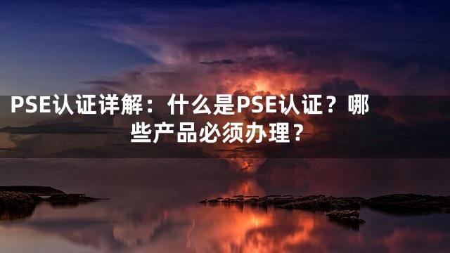PSE认证详解：什么是PSE认证？哪些产品必须办理？