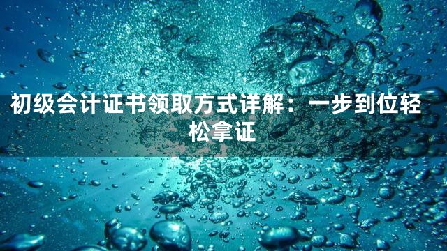 初级会计证书领取方式详解：一步到位轻松拿证