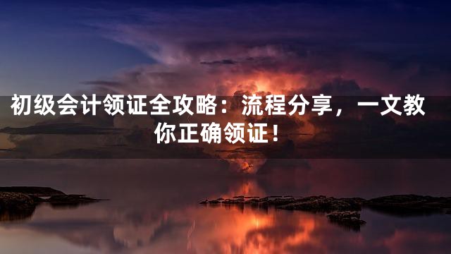 初级会计领证全攻略：流程分享，一文教你正确领证！