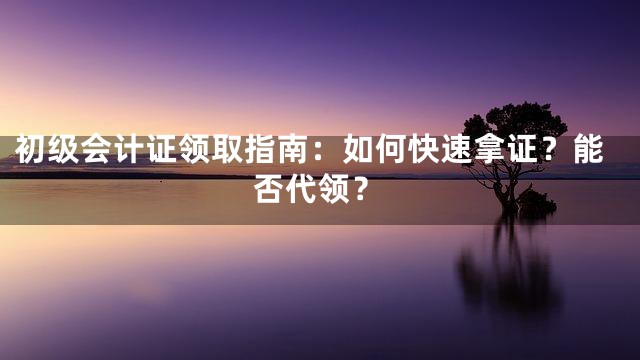 初级会计证领取指南：如何快速拿证？能否代领？