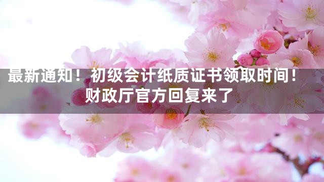 最新通知！初级会计纸质证书领取时间！财政厅官方回复来了