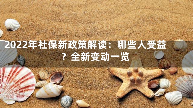 2022年社保新政策解读：哪些人受益？全新变动一览