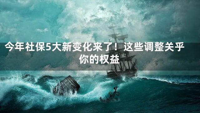 今年社保5大新变化来了！这些调整关乎你的权益