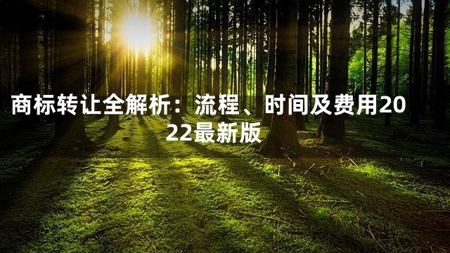 商标转让全解析：流程、时间及费用2022最新版