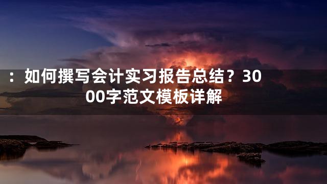 ：

如何撰写会计实习报告总结？3000字范文模板详解