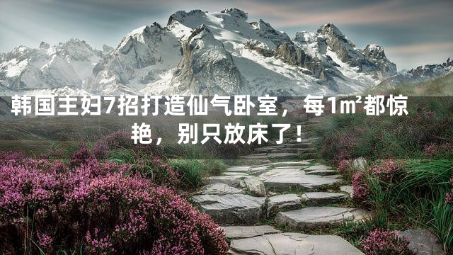 韩国主妇7招打造仙气卧室，每1㎡都惊艳，别只放床了！