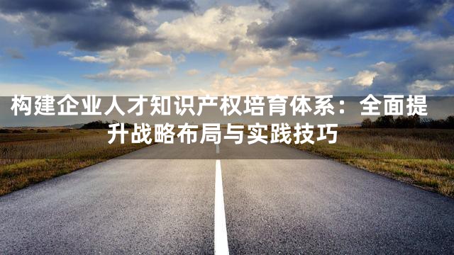 构建企业人才知识产权培育体系：全面提升战略布局与实践技巧