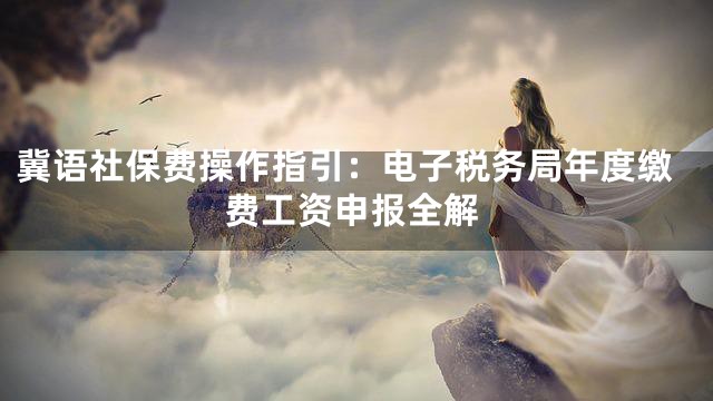 冀语社保费操作指引：电子税务局年度缴费工资申报全解