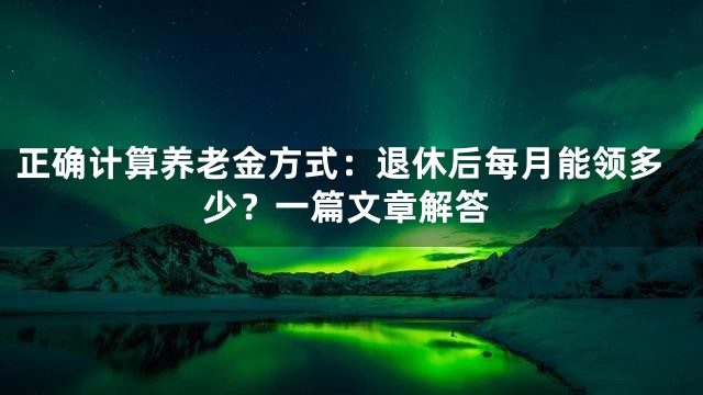 正确计算养老金方式：退休后每月能领多少？一篇文章解答