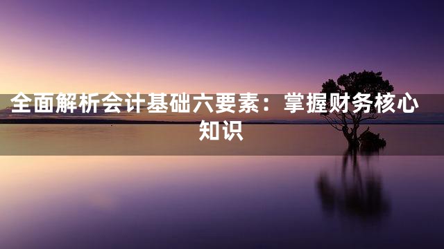 全面解析会计基础六要素：掌握财务核心知识