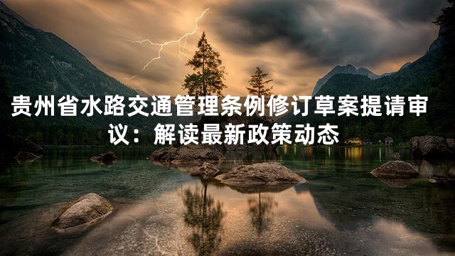 贵州省水路交通管理条例修订草案提请审议：解读最新政策动态