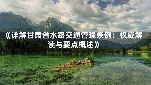 《详解甘肃省水路交通管理条例：权威解读与要点概述》