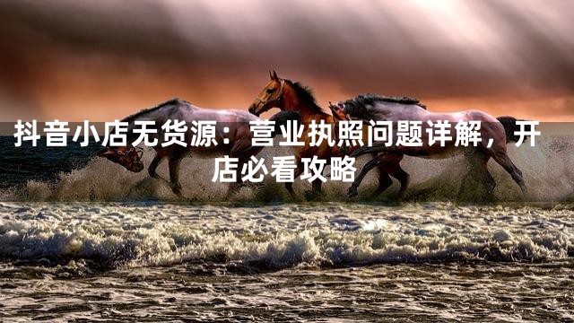 抖音小店无货源：营业执照问题详解，开店必看攻略