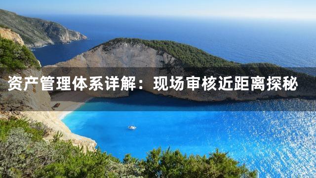资产管理体系详解：现场审核近距离探秘