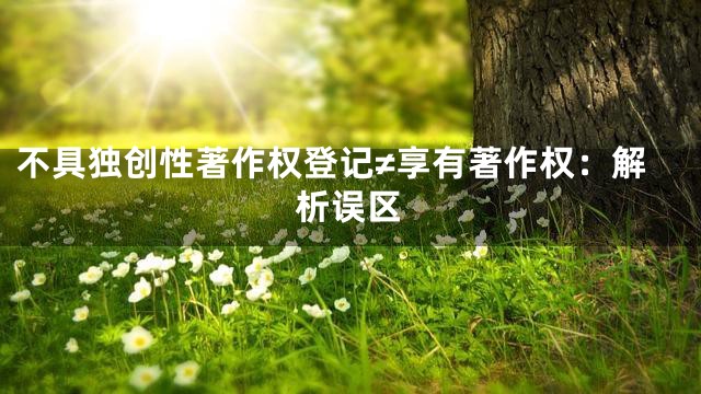不具独创性著作权登记≠享有著作权：解析误区